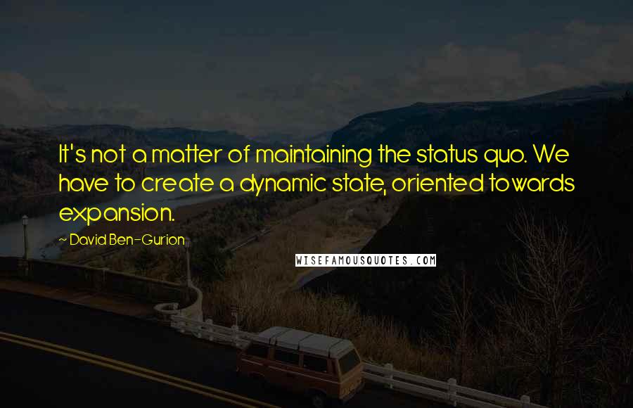 David Ben-Gurion Quotes: It's not a matter of maintaining the status quo. We have to create a dynamic state, oriented towards expansion.