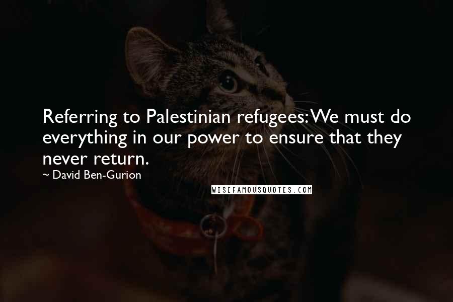 David Ben-Gurion Quotes: Referring to Palestinian refugees: We must do everything in our power to ensure that they never return.
