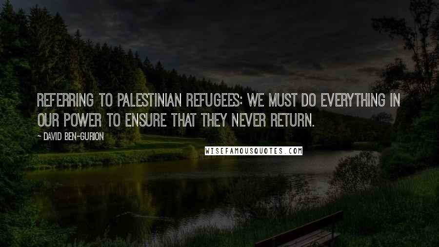 David Ben-Gurion Quotes: Referring to Palestinian refugees: We must do everything in our power to ensure that they never return.