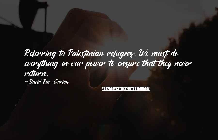 David Ben-Gurion Quotes: Referring to Palestinian refugees: We must do everything in our power to ensure that they never return.