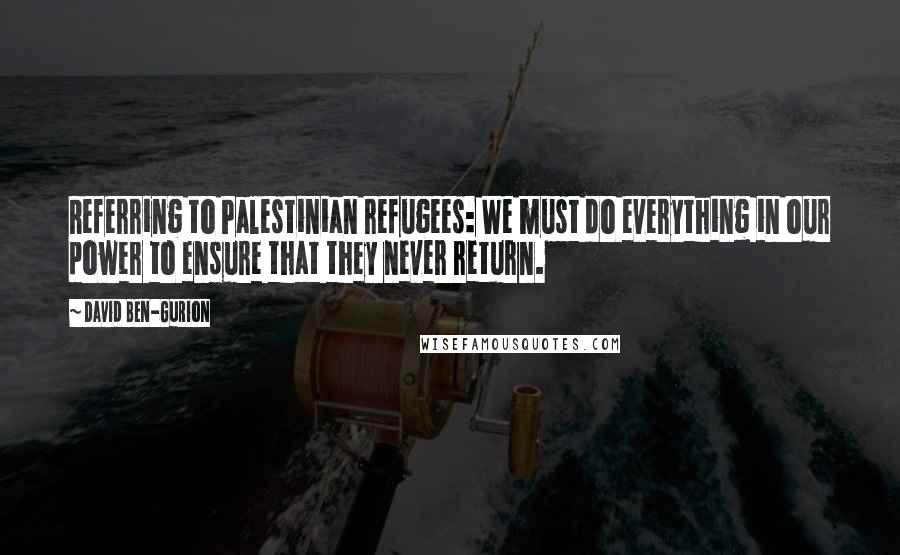 David Ben-Gurion Quotes: Referring to Palestinian refugees: We must do everything in our power to ensure that they never return.