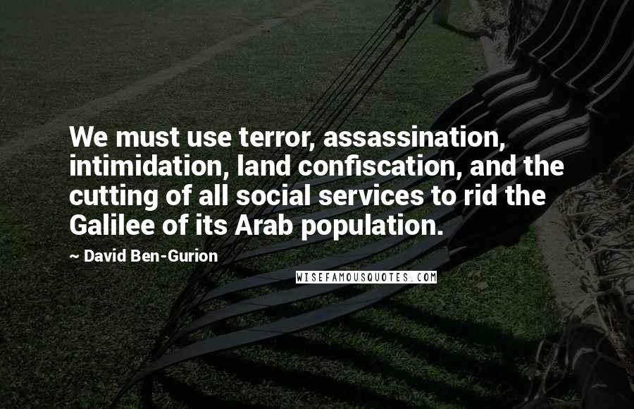 David Ben-Gurion Quotes: We must use terror, assassination, intimidation, land confiscation, and the cutting of all social services to rid the Galilee of its Arab population.