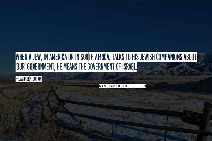 David Ben-Gurion Quotes: When a Jew, in America or in South Africa, talks to his Jewish companions about 'our' government, he means the government of Israel.