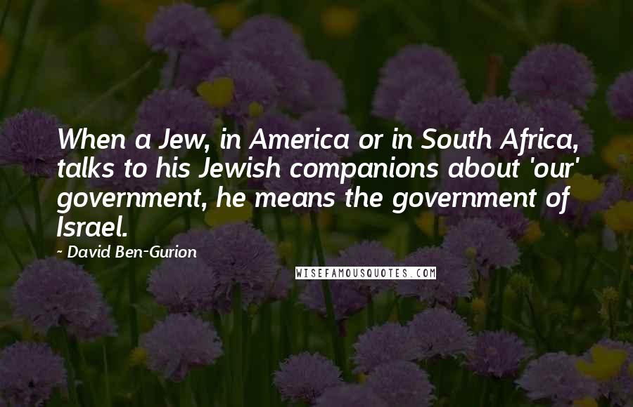 David Ben-Gurion Quotes: When a Jew, in America or in South Africa, talks to his Jewish companions about 'our' government, he means the government of Israel.