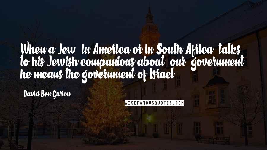 David Ben-Gurion Quotes: When a Jew, in America or in South Africa, talks to his Jewish companions about 'our' government, he means the government of Israel.