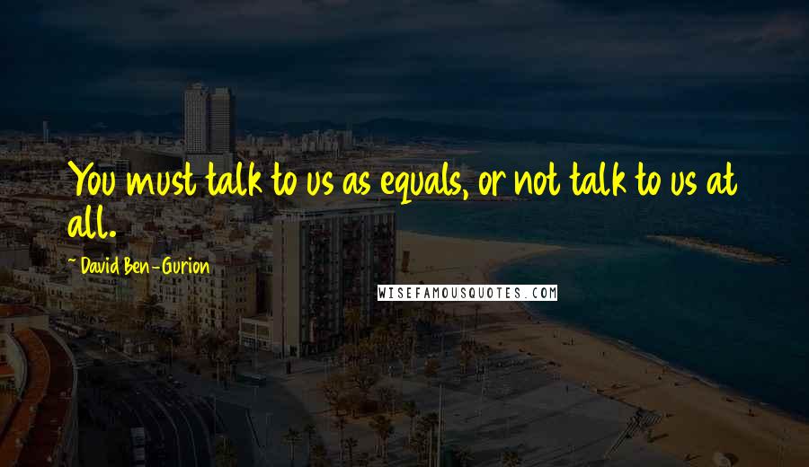 David Ben-Gurion Quotes: You must talk to us as equals, or not talk to us at all.