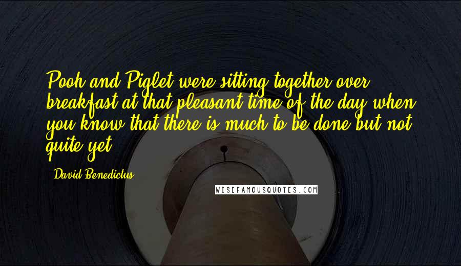 David Benedictus Quotes: Pooh and Piglet were sitting together over breakfast at that pleasant time of the day when you know that there is much to be done but not quite yet.