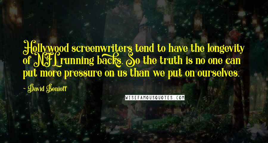 David Benioff Quotes: Hollywood screenwriters tend to have the longevity of NFL running backs. So the truth is no one can put more pressure on us than we put on ourselves.