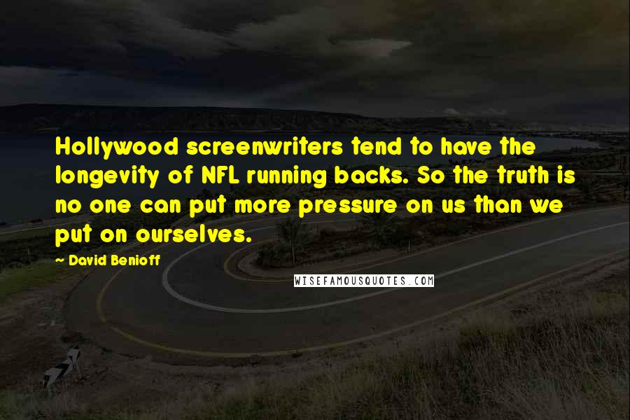 David Benioff Quotes: Hollywood screenwriters tend to have the longevity of NFL running backs. So the truth is no one can put more pressure on us than we put on ourselves.