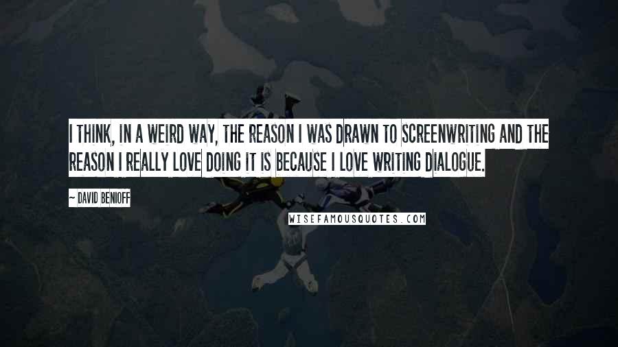 David Benioff Quotes: I think, in a weird way, the reason I was drawn to screenwriting and the reason I really love doing it is because I love writing dialogue.