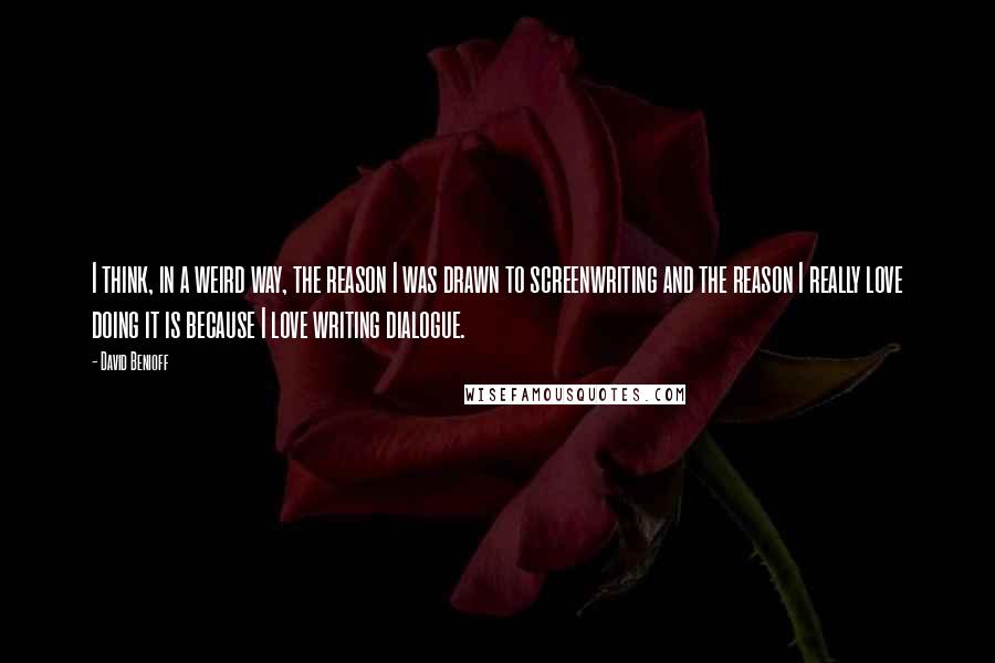 David Benioff Quotes: I think, in a weird way, the reason I was drawn to screenwriting and the reason I really love doing it is because I love writing dialogue.