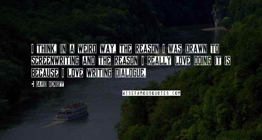 David Benioff Quotes: I think, in a weird way, the reason I was drawn to screenwriting and the reason I really love doing it is because I love writing dialogue.