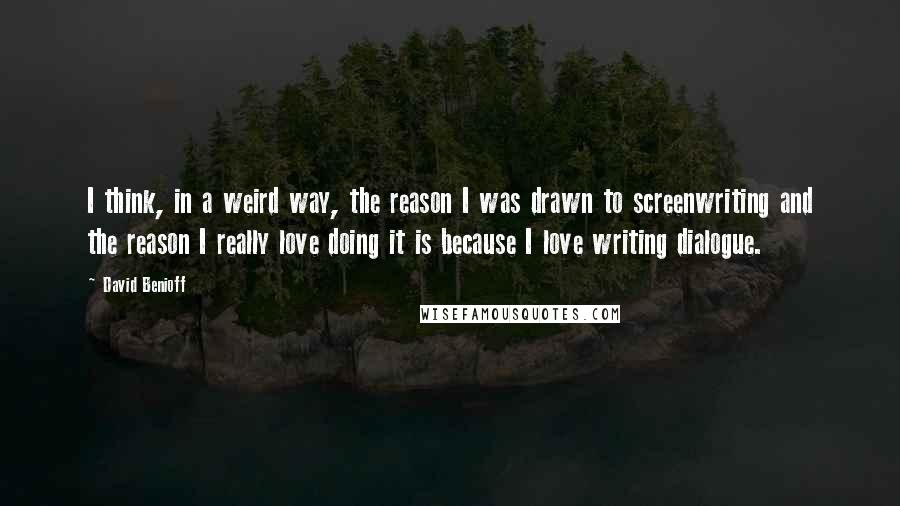 David Benioff Quotes: I think, in a weird way, the reason I was drawn to screenwriting and the reason I really love doing it is because I love writing dialogue.