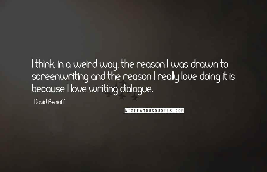 David Benioff Quotes: I think, in a weird way, the reason I was drawn to screenwriting and the reason I really love doing it is because I love writing dialogue.