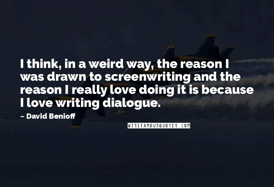 David Benioff Quotes: I think, in a weird way, the reason I was drawn to screenwriting and the reason I really love doing it is because I love writing dialogue.