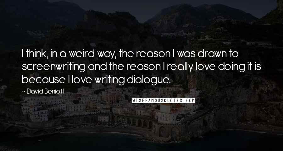 David Benioff Quotes: I think, in a weird way, the reason I was drawn to screenwriting and the reason I really love doing it is because I love writing dialogue.