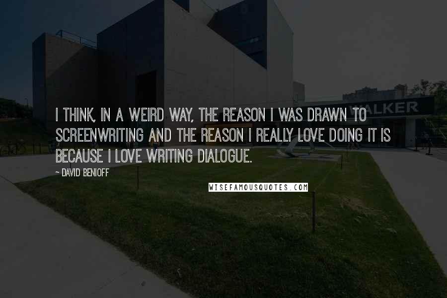 David Benioff Quotes: I think, in a weird way, the reason I was drawn to screenwriting and the reason I really love doing it is because I love writing dialogue.