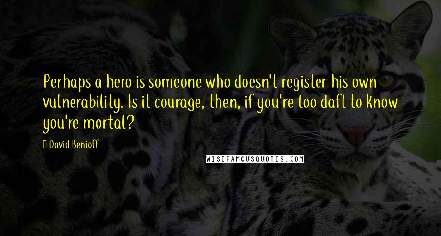 David Benioff Quotes: Perhaps a hero is someone who doesn't register his own vulnerability. Is it courage, then, if you're too daft to know you're mortal?