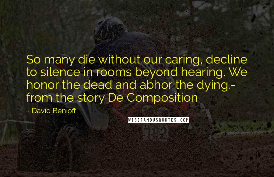 David Benioff Quotes: So many die without our caring, decline to silence in rooms beyond hearing. We honor the dead and abhor the dying.- from the story De Composition