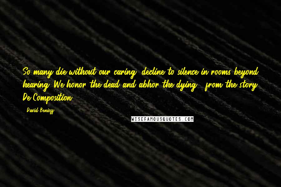 David Benioff Quotes: So many die without our caring, decline to silence in rooms beyond hearing. We honor the dead and abhor the dying.- from the story De Composition