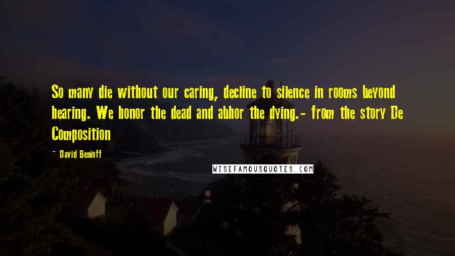 David Benioff Quotes: So many die without our caring, decline to silence in rooms beyond hearing. We honor the dead and abhor the dying.- from the story De Composition