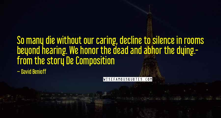 David Benioff Quotes: So many die without our caring, decline to silence in rooms beyond hearing. We honor the dead and abhor the dying.- from the story De Composition