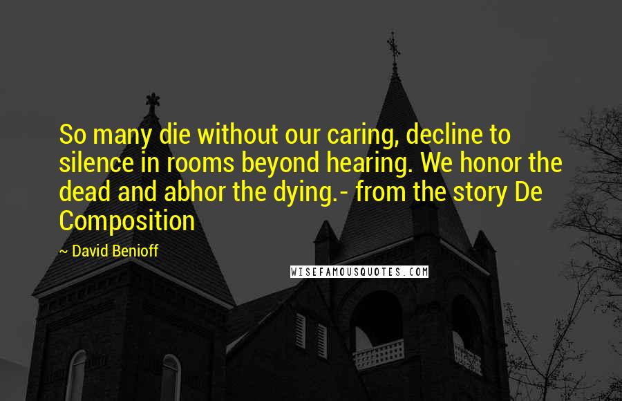 David Benioff Quotes: So many die without our caring, decline to silence in rooms beyond hearing. We honor the dead and abhor the dying.- from the story De Composition