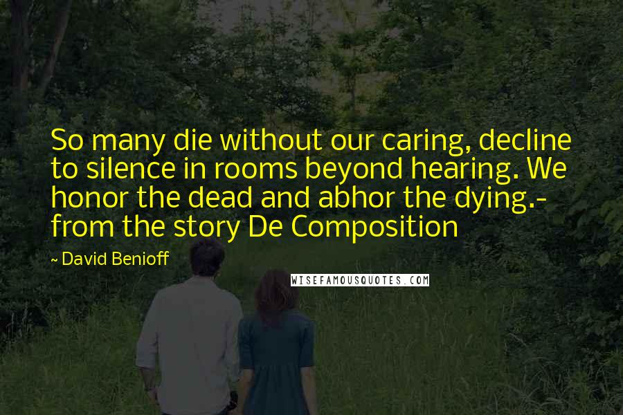 David Benioff Quotes: So many die without our caring, decline to silence in rooms beyond hearing. We honor the dead and abhor the dying.- from the story De Composition