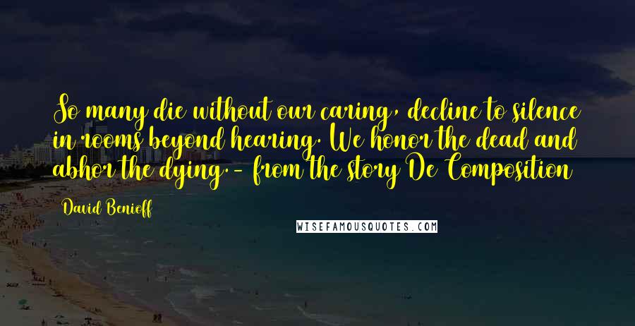 David Benioff Quotes: So many die without our caring, decline to silence in rooms beyond hearing. We honor the dead and abhor the dying.- from the story De Composition