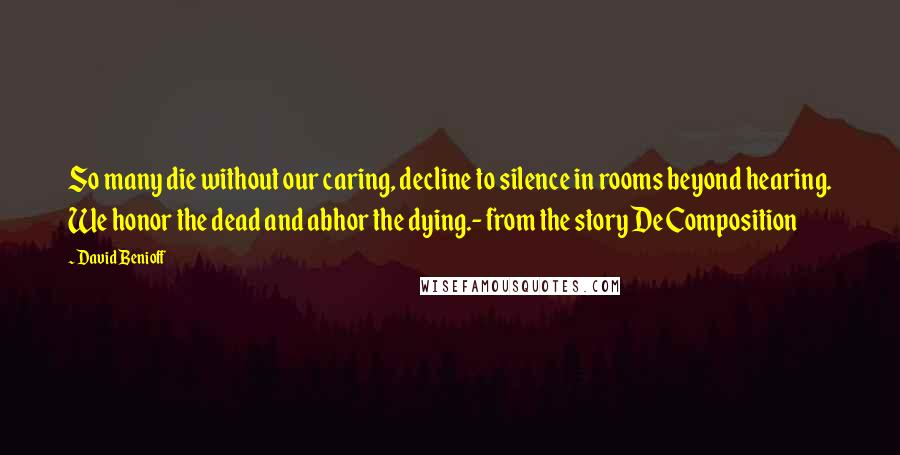 David Benioff Quotes: So many die without our caring, decline to silence in rooms beyond hearing. We honor the dead and abhor the dying.- from the story De Composition