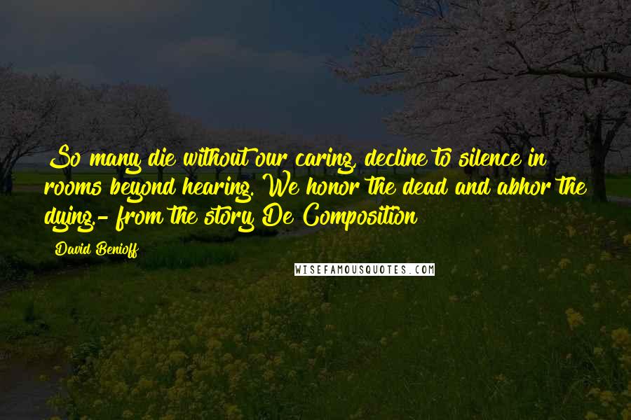 David Benioff Quotes: So many die without our caring, decline to silence in rooms beyond hearing. We honor the dead and abhor the dying.- from the story De Composition