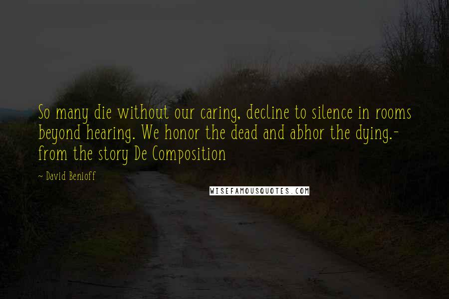 David Benioff Quotes: So many die without our caring, decline to silence in rooms beyond hearing. We honor the dead and abhor the dying.- from the story De Composition