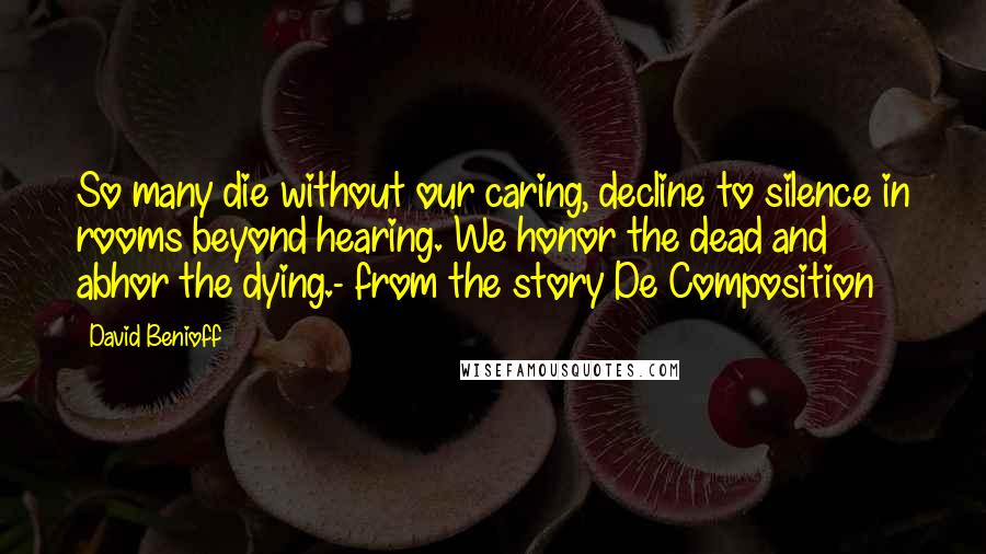 David Benioff Quotes: So many die without our caring, decline to silence in rooms beyond hearing. We honor the dead and abhor the dying.- from the story De Composition