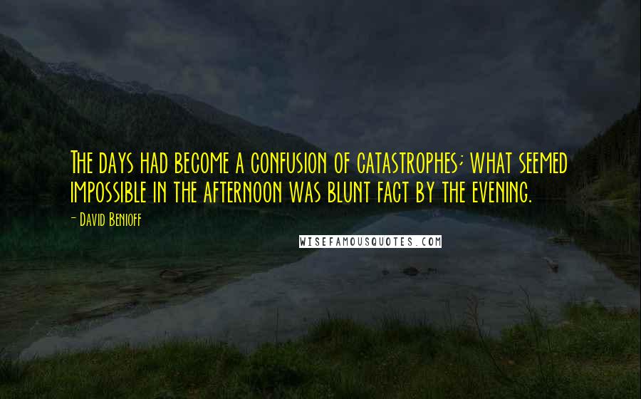 David Benioff Quotes: The days had become a confusion of catastrophes; what seemed impossible in the afternoon was blunt fact by the evening.