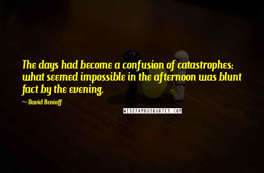 David Benioff Quotes: The days had become a confusion of catastrophes; what seemed impossible in the afternoon was blunt fact by the evening.