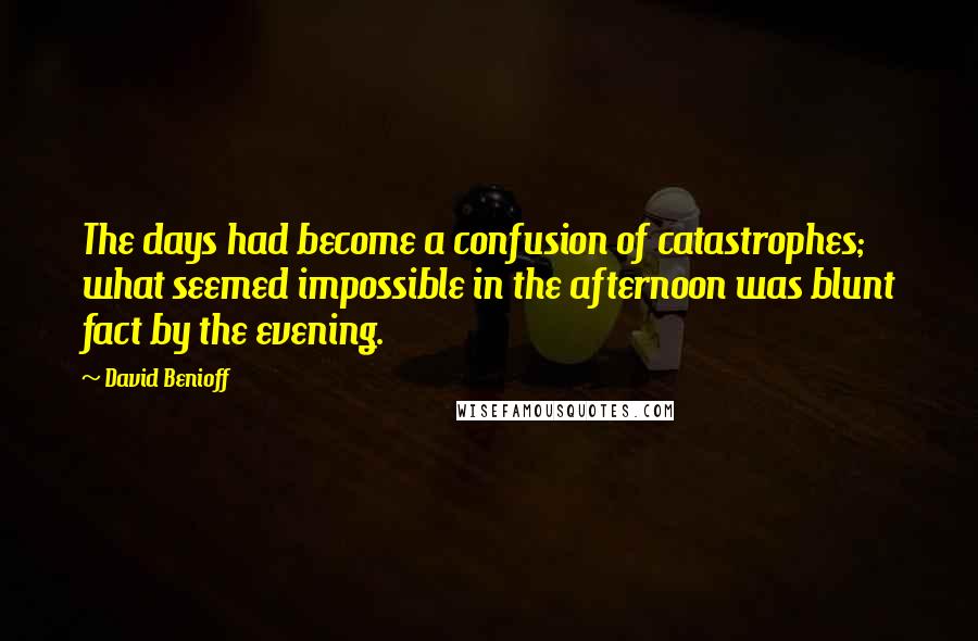 David Benioff Quotes: The days had become a confusion of catastrophes; what seemed impossible in the afternoon was blunt fact by the evening.