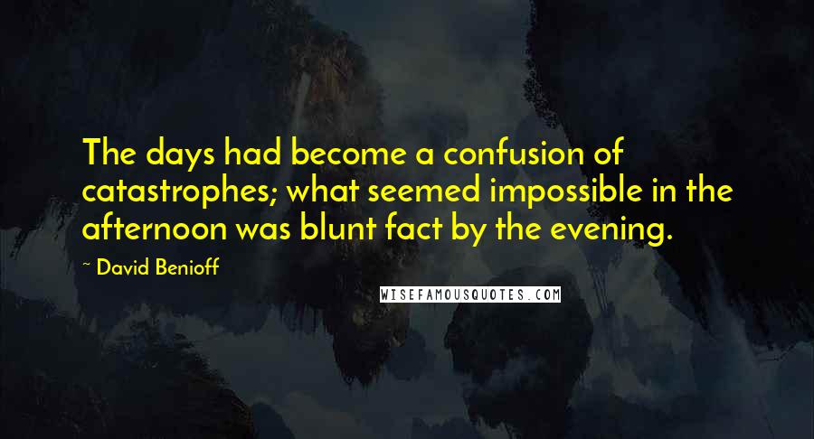 David Benioff Quotes: The days had become a confusion of catastrophes; what seemed impossible in the afternoon was blunt fact by the evening.