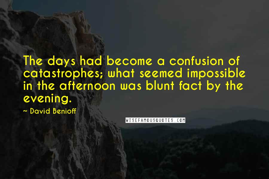 David Benioff Quotes: The days had become a confusion of catastrophes; what seemed impossible in the afternoon was blunt fact by the evening.