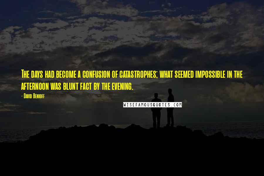 David Benioff Quotes: The days had become a confusion of catastrophes; what seemed impossible in the afternoon was blunt fact by the evening.