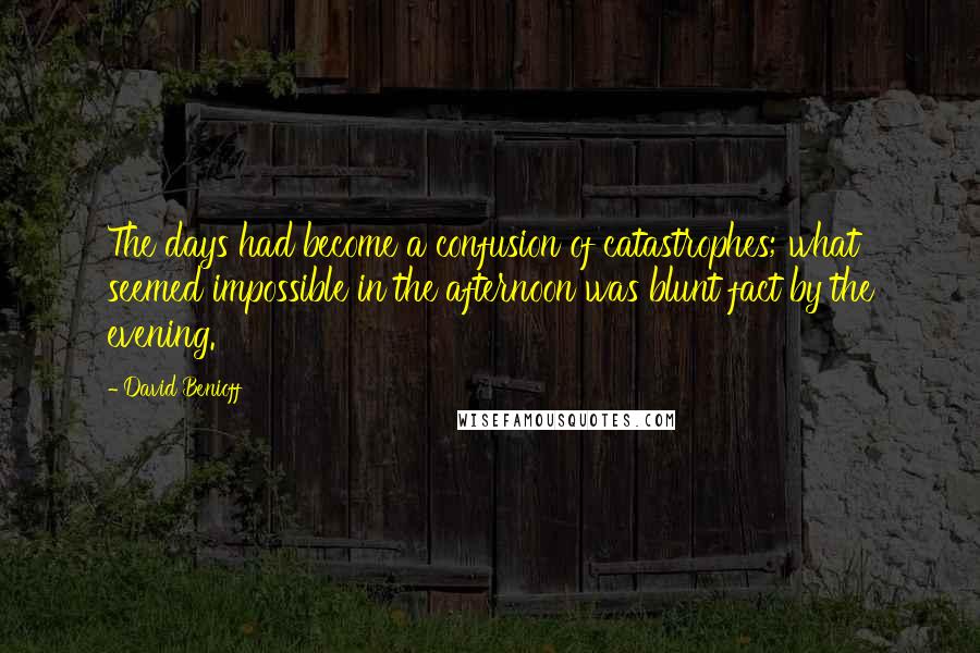 David Benioff Quotes: The days had become a confusion of catastrophes; what seemed impossible in the afternoon was blunt fact by the evening.