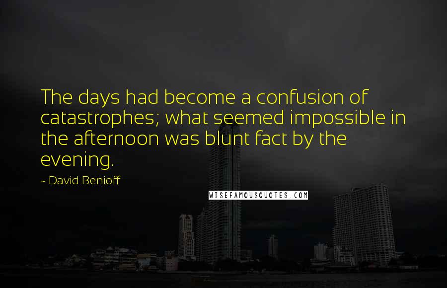 David Benioff Quotes: The days had become a confusion of catastrophes; what seemed impossible in the afternoon was blunt fact by the evening.