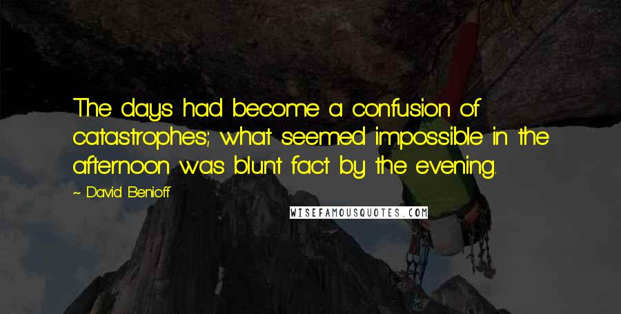 David Benioff Quotes: The days had become a confusion of catastrophes; what seemed impossible in the afternoon was blunt fact by the evening.