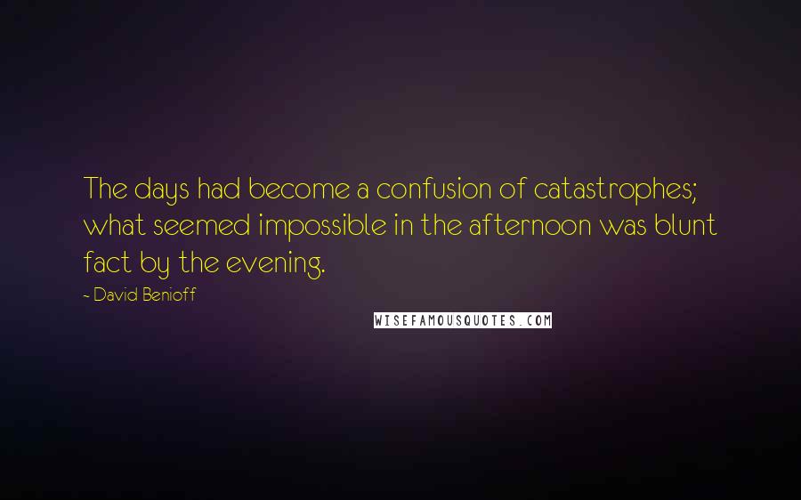 David Benioff Quotes: The days had become a confusion of catastrophes; what seemed impossible in the afternoon was blunt fact by the evening.
