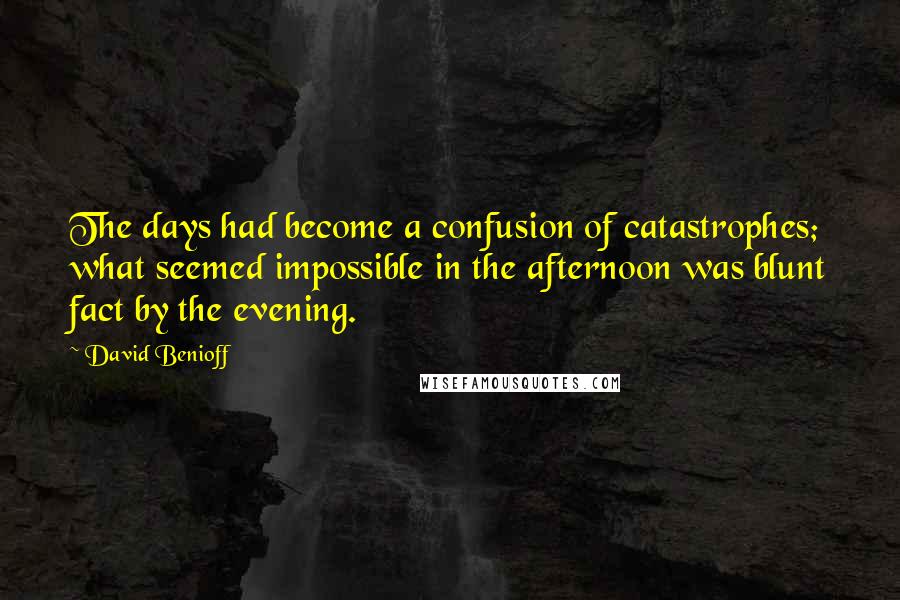 David Benioff Quotes: The days had become a confusion of catastrophes; what seemed impossible in the afternoon was blunt fact by the evening.