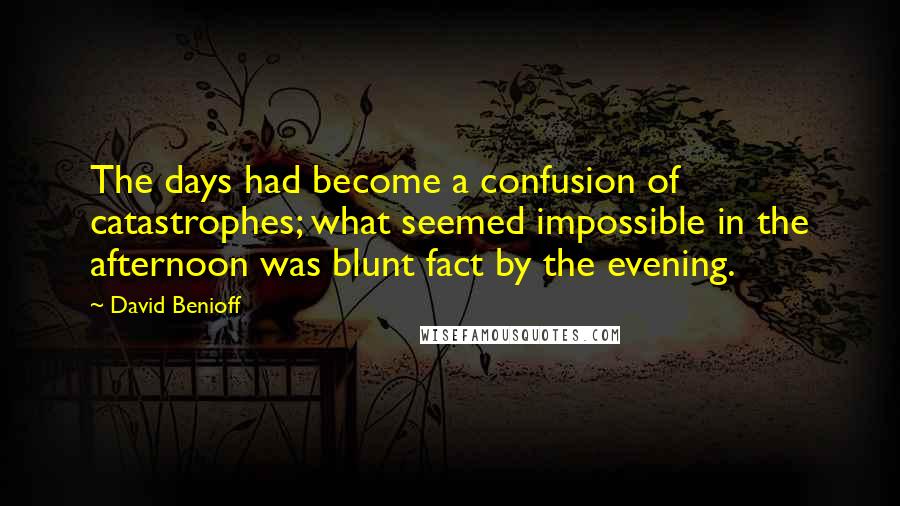 David Benioff Quotes: The days had become a confusion of catastrophes; what seemed impossible in the afternoon was blunt fact by the evening.