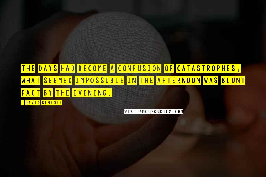 David Benioff Quotes: The days had become a confusion of catastrophes; what seemed impossible in the afternoon was blunt fact by the evening.