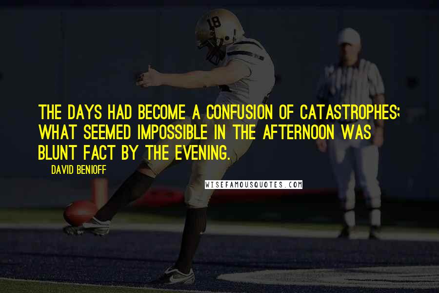 David Benioff Quotes: The days had become a confusion of catastrophes; what seemed impossible in the afternoon was blunt fact by the evening.