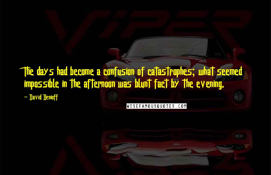 David Benioff Quotes: The days had become a confusion of catastrophes; what seemed impossible in the afternoon was blunt fact by the evening.