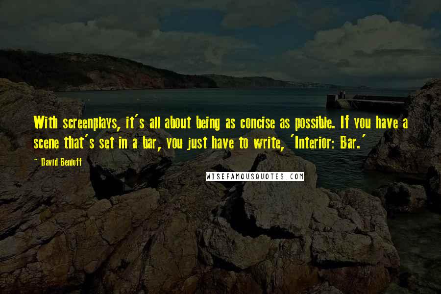 David Benioff Quotes: With screenplays, it's all about being as concise as possible. If you have a scene that's set in a bar, you just have to write, 'Interior: Bar.'