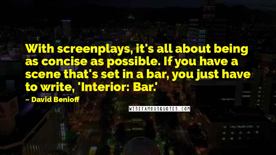 David Benioff Quotes: With screenplays, it's all about being as concise as possible. If you have a scene that's set in a bar, you just have to write, 'Interior: Bar.'